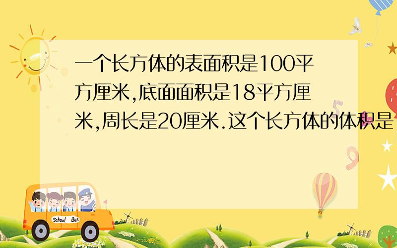 一个长方体的表面积是100平方厘米,底面面积是18平方厘米,周长是20厘米.这个长方体的体积是（ ）立方厘米