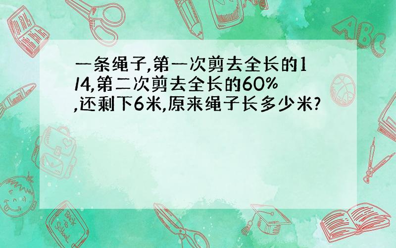 一条绳子,第一次剪去全长的1/4,第二次剪去全长的60%,还剩下6米,原来绳子长多少米?