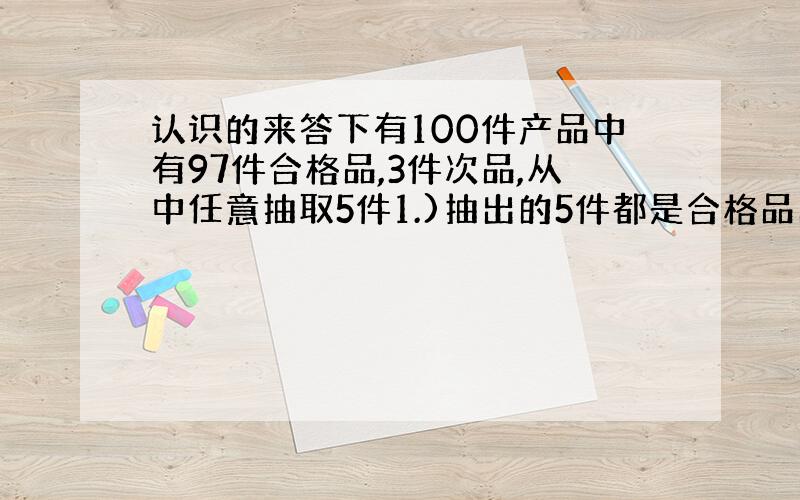 认识的来答下有100件产品中有97件合格品,3件次品,从中任意抽取5件1.)抽出的5件都是合格品的抽法有多少种?2.)抽