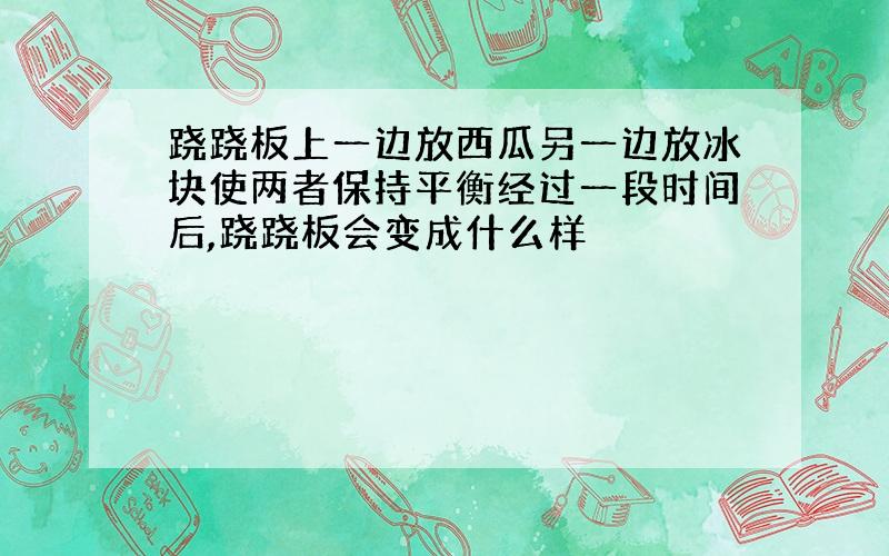 跷跷板上一边放西瓜另一边放冰块使两者保持平衡经过一段时间后,跷跷板会变成什么样