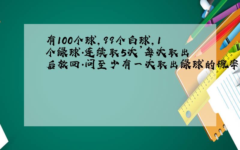 有100个球,99个白球,1个绿球.连续取5次'每次取出后放回.问至少有一次取出绿球的概率是多少