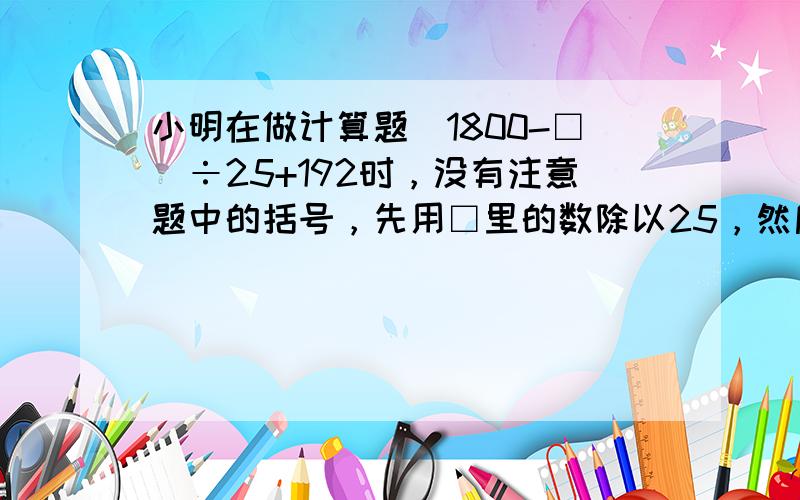 小明在做计算题（1800-□）÷25+192时，没有注意题中的括号，先用□里的数除以25，然后按加减运算顺序计算，得19