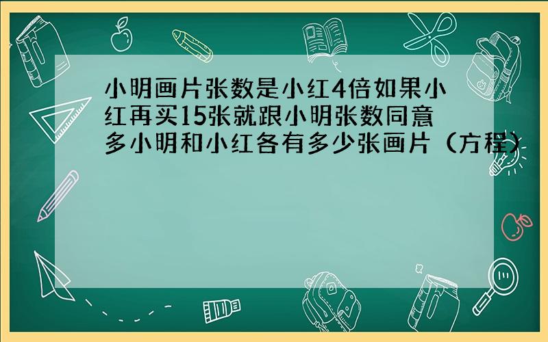 小明画片张数是小红4倍如果小红再买15张就跟小明张数同意多小明和小红各有多少张画片（方程）