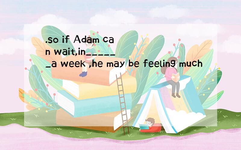 .so if Adam can wait,in______a week ,he may be feeling much