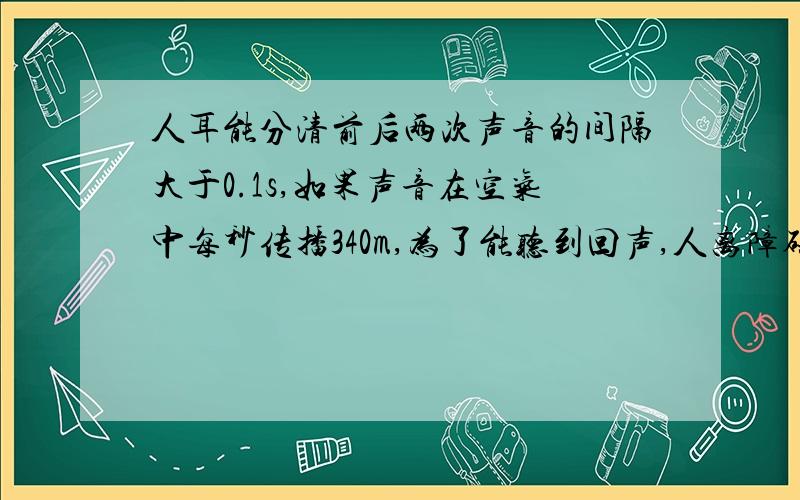 人耳能分清前后两次声音的间隔大于0.1s,如果声音在空气中每秒传播340m,为了能听到回声,人离障碍%