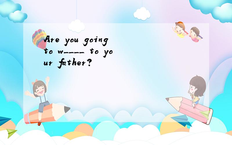 Are you going to w____ to your father?