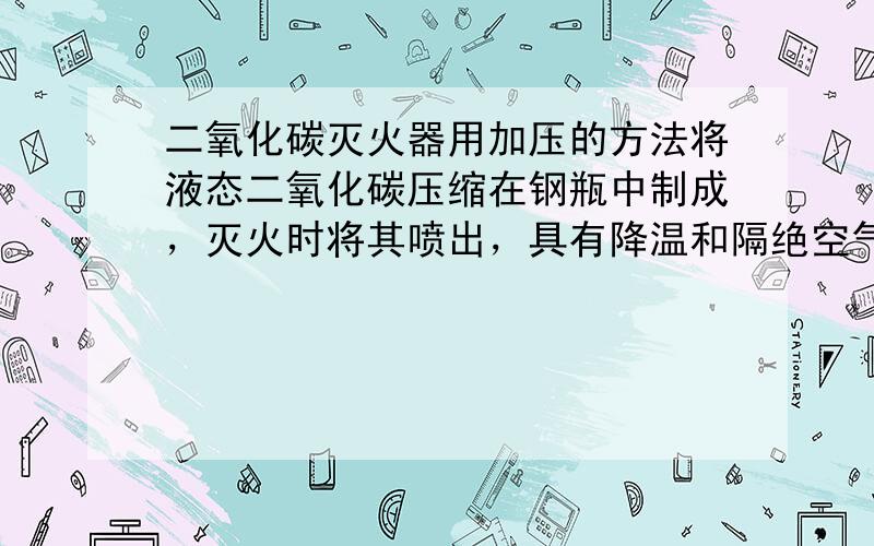 二氧化碳灭火器用加压的方法将液态二氧化碳压缩在钢瓶中制成，灭火时将其喷出，具有降温和隔绝空气的作用．能起隔绝空气的作用是