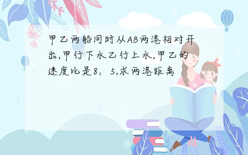 甲乙两船同时从AB两港相对开出,甲行下水乙行上水,甲乙的速度比是8：5,求两港距离