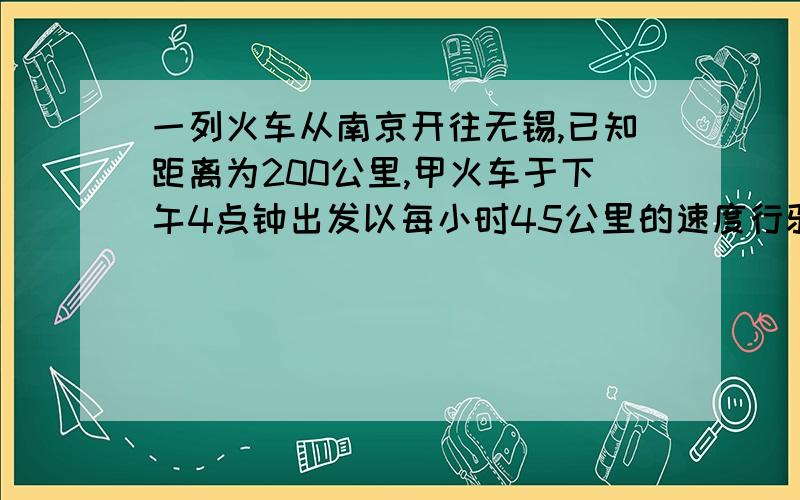 一列火车从南京开往无锡,已知距离为200公里,甲火车于下午4点钟出发以每小时45公里的速度行驶,另一列火车于下午3点以每