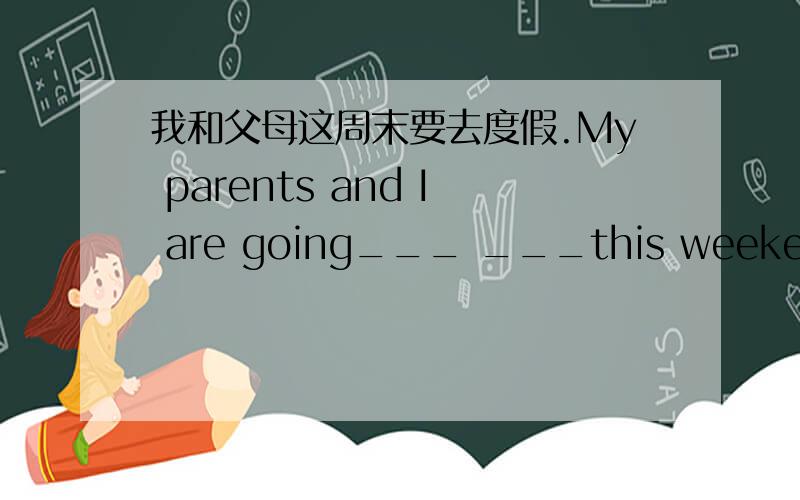 我和父母这周末要去度假.My parents and I are going___ ___this weekend.