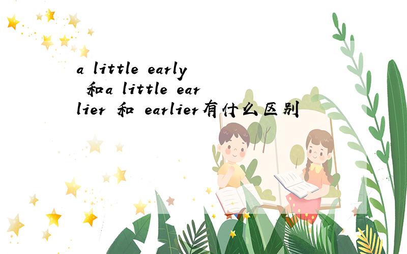 a little early 和a little earlier 和 earlier有什么区别