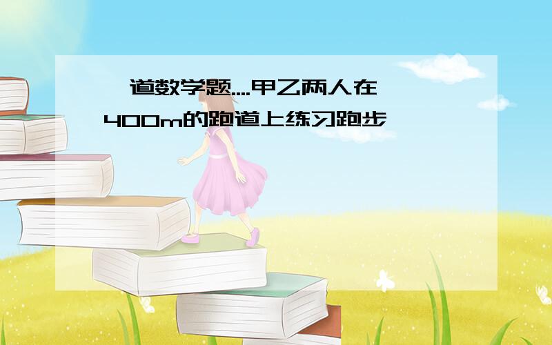 一道数学题....甲乙两人在400m的跑道上练习跑步,…