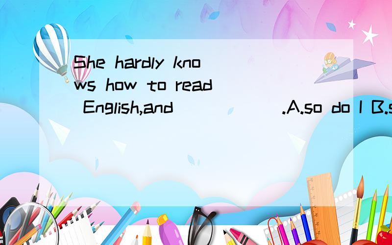 She hardly knows how to read English,and______.A.so do I B.s