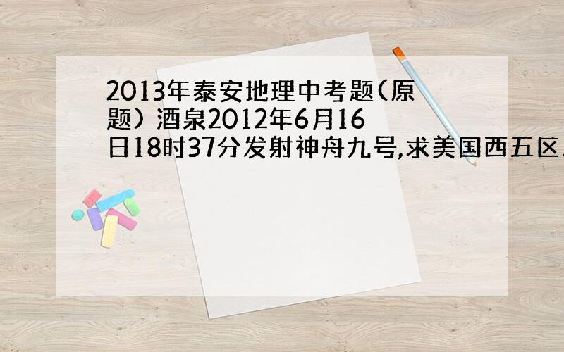 2013年泰安地理中考题(原题) 酒泉2012年6月16日18时37分发射神舟九号,求美国西五区观看直播的时间