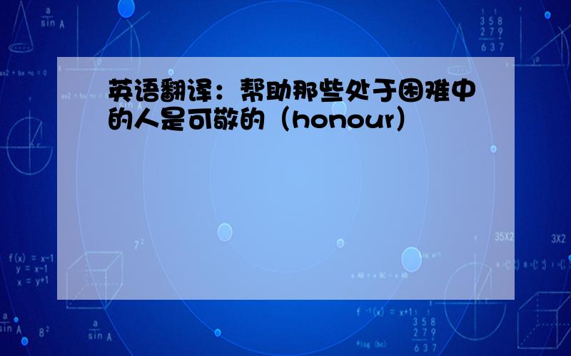 英语翻译：帮助那些处于困难中的人是可敬的（honour）