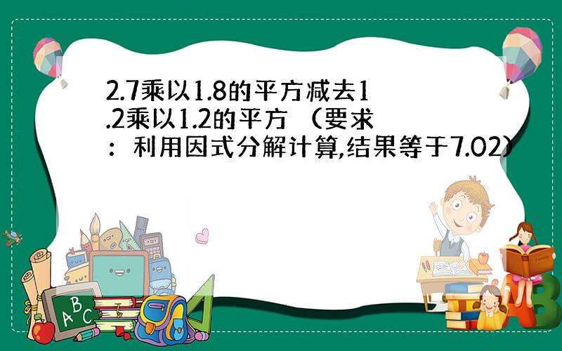 2.7乘以1.8的平方减去1.2乘以1.2的平方 （要求：利用因式分解计算,结果等于7.02）