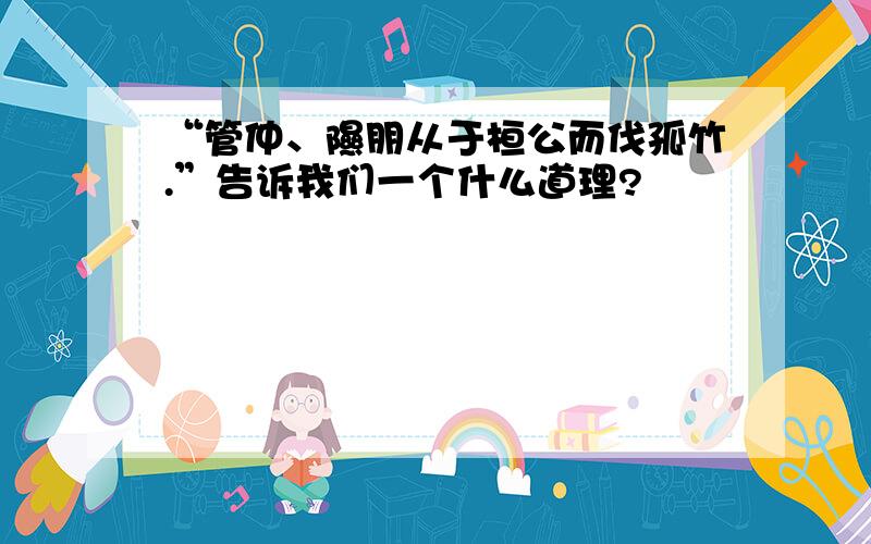 “管仲、隰朋从于桓公而伐孤竹.”告诉我们一个什么道理?