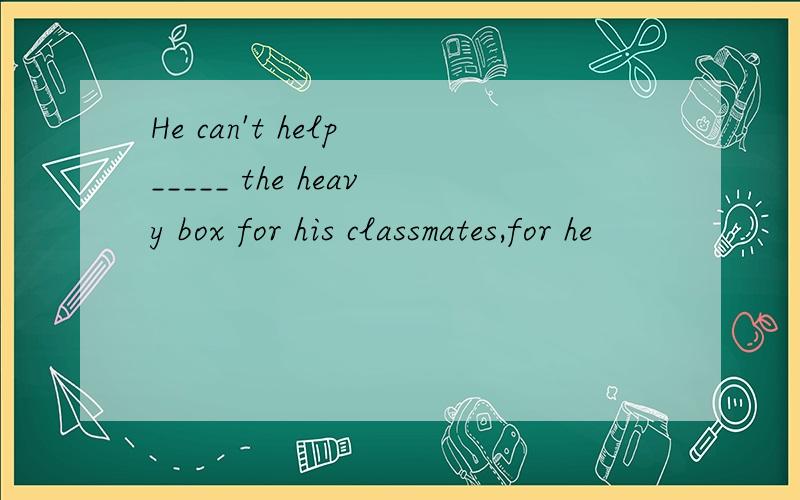 He can't help _____ the heavy box for his classmates,for he