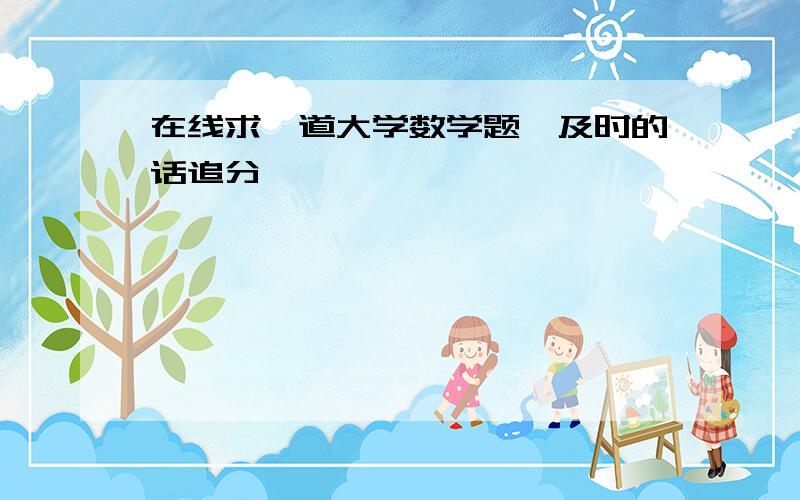 在线求一道大学数学题,及时的话追分