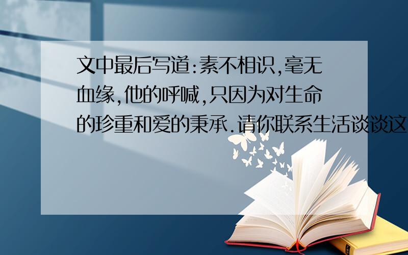 文中最后写道:素不相识,毫无血缘,他的呼喊,只因为对生命的珍重和爱的秉承.请你联系生活谈谈这句话的理解