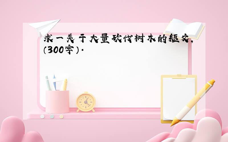 求一关于大量砍伐树木的短文,（300字）·