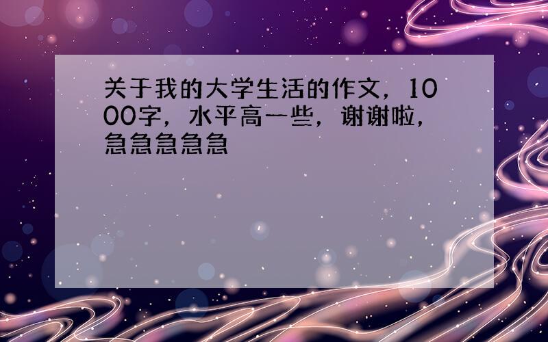 关于我的大学生活的作文，1000字，水平高一些，谢谢啦，急急急急急