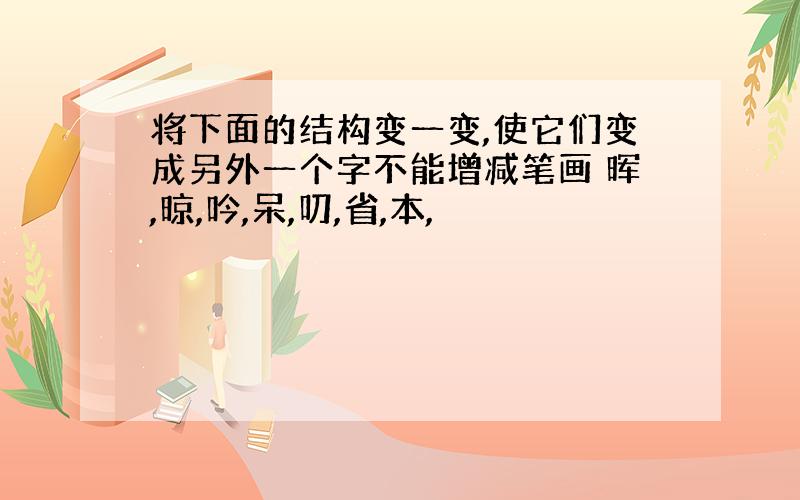 将下面的结构变一变,使它们变成另外一个字不能增减笔画 晖,晾,吟,呆,叨,省,本,