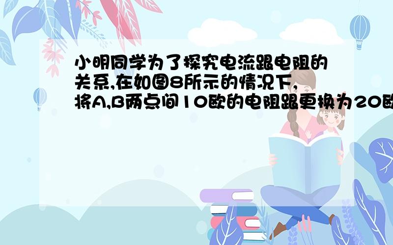 小明同学为了探究电流跟电阻的关系,在如图8所示的情况下,将A,B两点间10欧的电阻跟更换为20欧的电阻,闭合开关后,下一