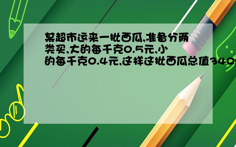 某超市运来一批西瓜,准备分两类买,大的每千克0.5元,小的每千克0.4元,这样这批西瓜总值3400元；如果每千克降价0.