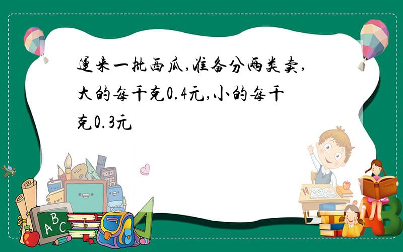 运来一批西瓜,准备分两类卖,大的每千克0.4元,小的每千克0.3元