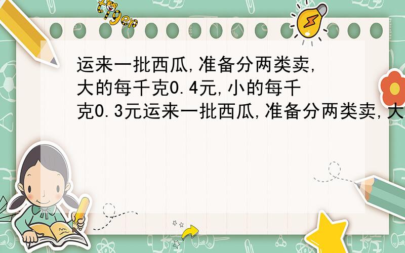 运来一批西瓜,准备分两类卖,大的每千克0.4元,小的每千克0.3元运来一批西瓜,准备分两类卖,大的每千克