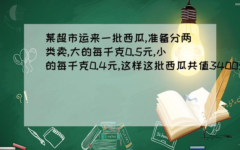 某超市运来一批西瓜,准备分两类卖,大的每千克0.5元,小的每千克0.4元,这样这批西瓜共值3400元；如果每