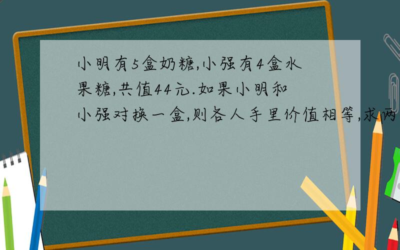 小明有5盒奶糖,小强有4盒水果糖,共值44元.如果小明和小强对换一盒,则各人手里价值相等,求两种糖各值?