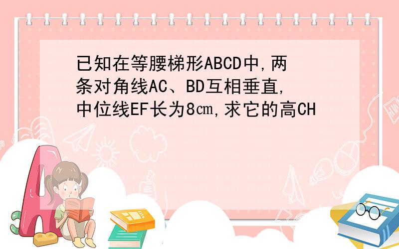 已知在等腰梯形ABCD中,两条对角线AC、BD互相垂直,中位线EF长为8㎝,求它的高CH