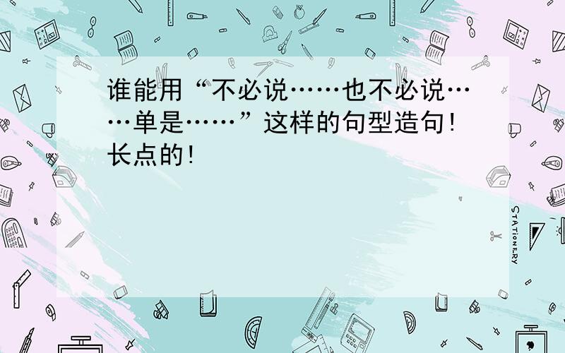 谁能用“不必说……也不必说……单是……”这样的句型造句!长点的!