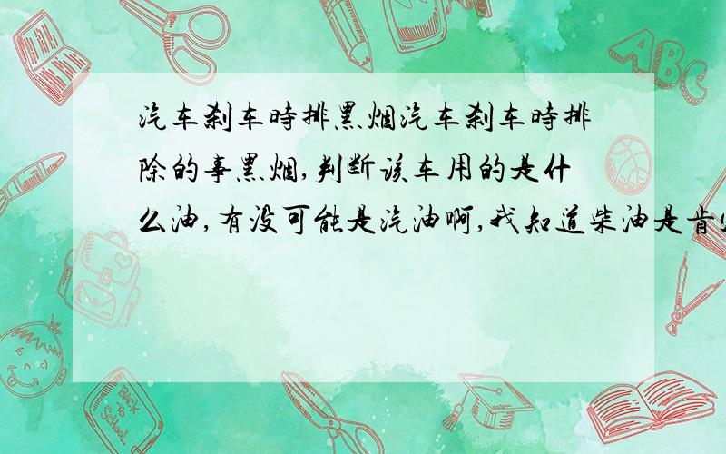 汽车刹车时排黑烟汽车刹车时排除的事黑烟,判断该车用的是什么油,有没可能是汽油啊,我知道柴油是肯定可以的