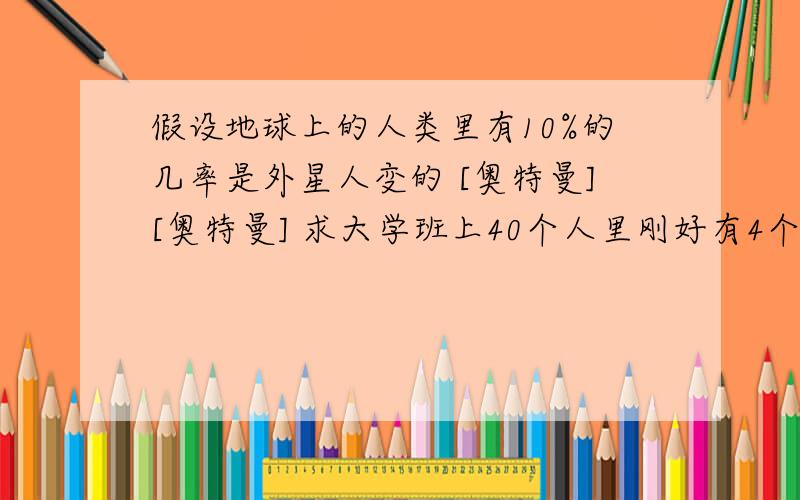 假设地球上的人类里有10%的几率是外星人变的 [奥特曼][奥特曼] 求大学班上40个人里刚好有4个是外星人的几