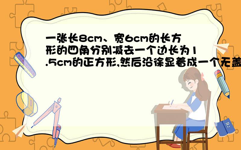 一张长8cm、宽6cm的长方形的四角分别减去一个边长为1.5cm的正方形,然后沿徐显着成一个无盖的长方体盒子.求这个长方