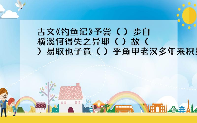 古文《钓鱼记》予尝（ ）步自横溪何得失之异耶（ ）故（ ）易取也子意（ ）乎鱼甲老汉多年来积累的钓鱼经验是什么?你受到哪