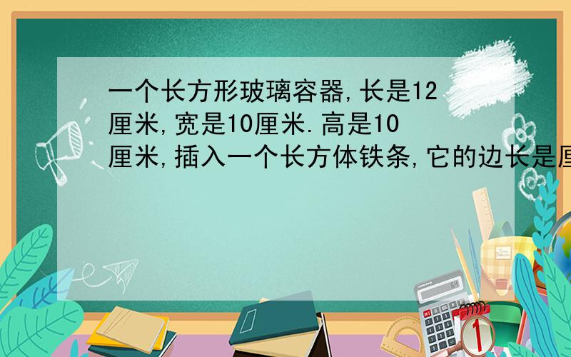 一个长方形玻璃容器,长是12厘米,宽是10厘米.高是10厘米,插入一个长方体铁条,它的边长是厘米,玻璃容器中水深7厘米.