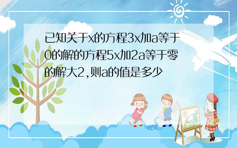 已知关于x的方程3x加a等于0的解的方程5x加2a等于零的解大2,则a的值是多少