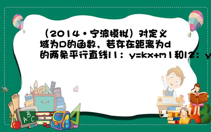 （2014•宁波模拟）对定义域为D的函数，若存在距离为d的两条平行直线l1：y=kx+m1和l2：y=kx+m2，使得当