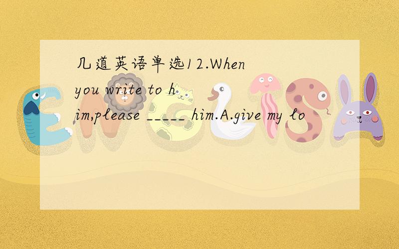 几道英语单选12.When you write to him,please _____ him.A.give my lo