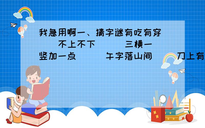 我急用啊一、猜字谜有吃有穿（ ） 不上不下（ ） 三横一竖加一点（ ） 午字落山间（ ）刀上有一点,有点刀就快（ ）二、