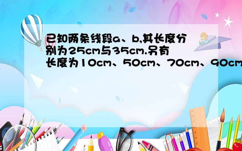 已知两条线段a、b,其长度分别为25cm与35cm.另有长度为10cm、50cm、70cm、90cm的4条线段,其中能够