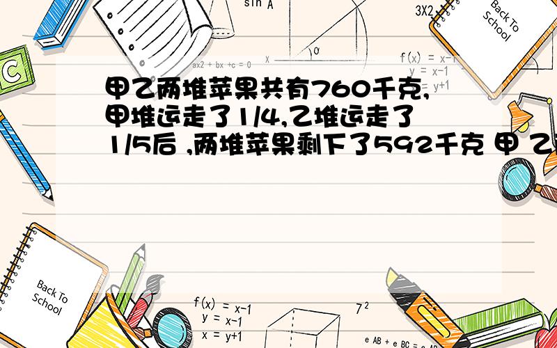 甲乙两堆苹果共有760千克,甲堆运走了1/4,乙堆运走了1/5后 ,两堆苹果剩下了592千克 甲 乙两堆苹果原来