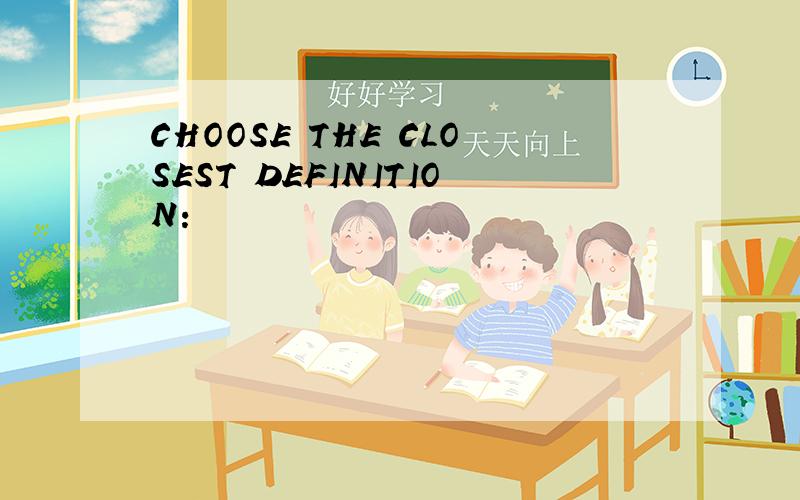 CHOOSE THE CLOSEST DEFINITION: