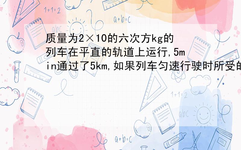 质量为2×10的六次方kg的列车在平直的轨道上运行,5min通过了5km,如果列车匀速行驶时所受的阻力是车重的O．003