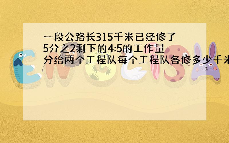 一段公路长315千米已经修了5分之2剩下的4:5的工作量分给两个工程队每个工程队各修多少千米