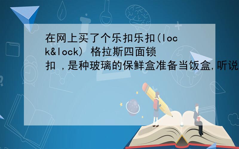 在网上买了个乐扣乐扣(lock&lock) 格拉斯四面锁扣 ,是种玻璃的保鲜盒准备当饭盒,听说比塑料的加热安全.